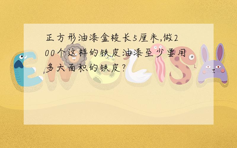 正方形油漆盒棱长5厘米,做200个这样的铁皮油漆至少要用多大面积的铁皮?