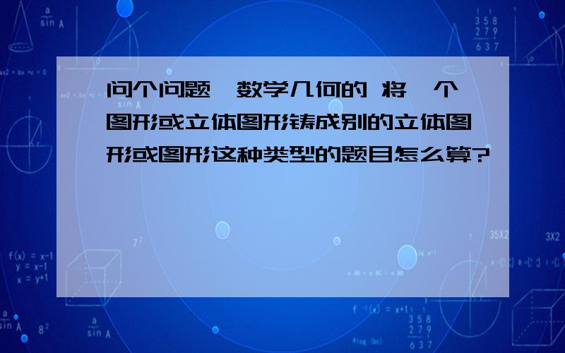 问个问题,数学几何的 将一个图形或立体图形铸成别的立体图形或图形这种类型的题目怎么算?