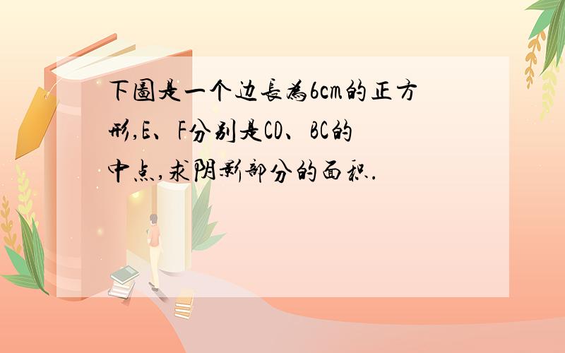 下图是一个边长为6cm的正方形,E、F分别是CD、BC的中点,求阴影部分的面积.