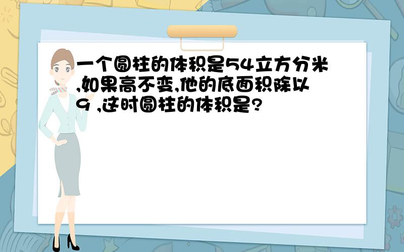 一个圆柱的体积是54立方分米,如果高不变,他的底面积除以9 ,这时圆柱的体积是?