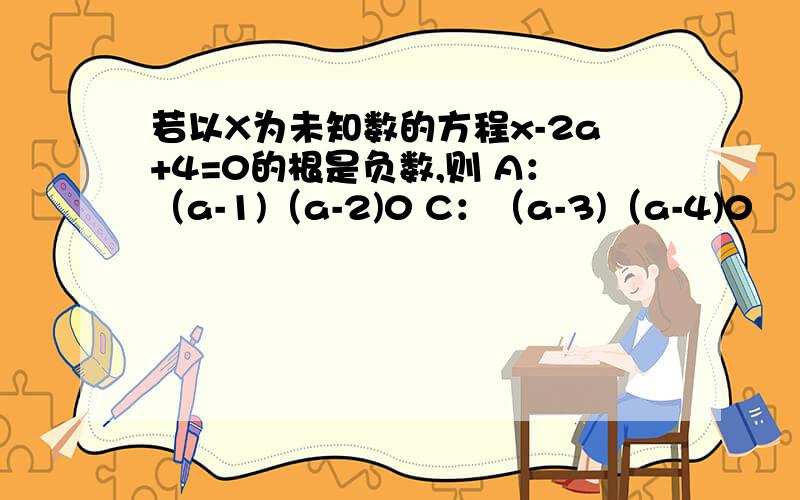 若以X为未知数的方程x-2a+4=0的根是负数,则 A：（a-1)（a-2)0 C：（a-3)（a-4)0