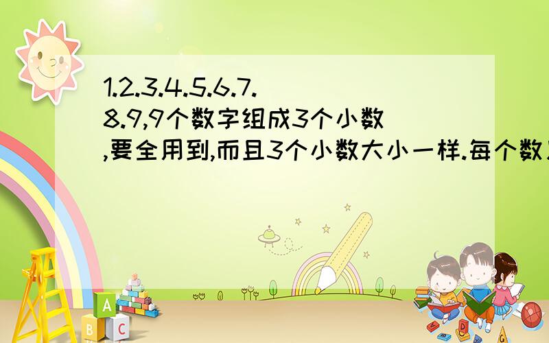 1.2.3.4.5.6.7.8.9,9个数字组成3个小数,要全用到,而且3个小数大小一样.每个数只能写1次哦!