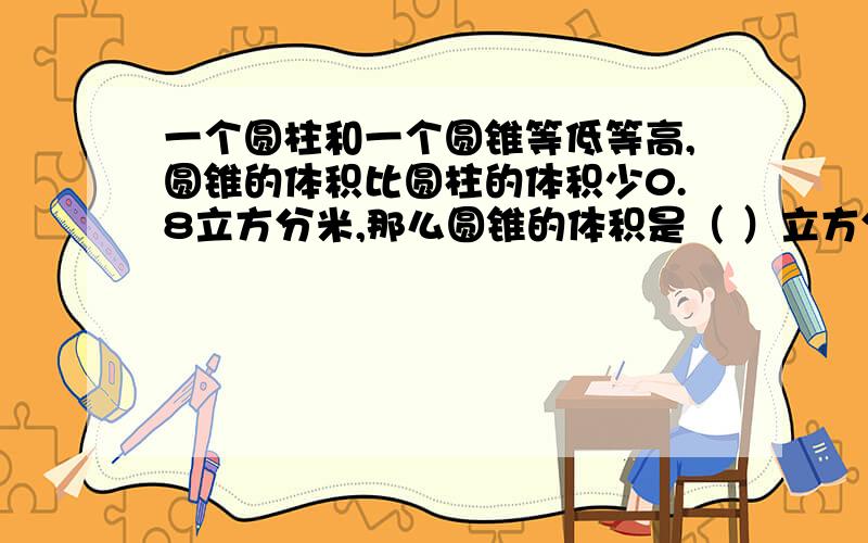 一个圆柱和一个圆锥等低等高,圆锥的体积比圆柱的体积少0.8立方分米,那么圆锥的体积是（ ）立方分米.球具体方法,还有为什么这样写.