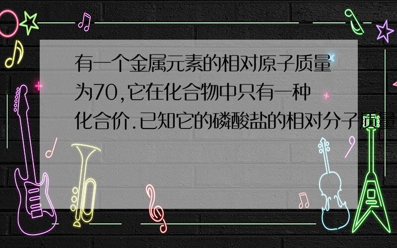 有一个金属元素的相对原子质量为70,它在化合物中只有一种化合价.已知它的磷酸盐的相对分子质量为165,则它的硫酸盐的相对分子质量是（B      ）A 168    B 428