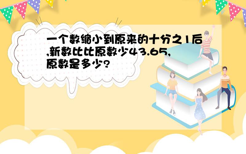 一个数缩小到原来的十分之1后,新数比比原数少43.65,原数是多少?