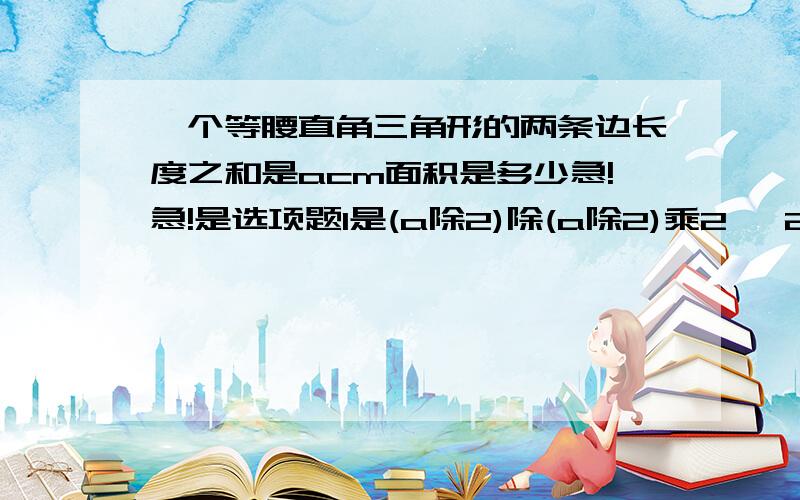 一个等腰直角三角形的两条边长度之和是acm面积是多少急!急!是选项题1是(a除2)除(a除2)乘2   2是（a乘a除2   3是(a除2)乘(a除2)