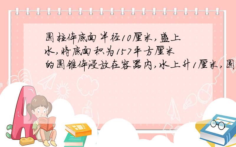 圆柱体底面半径10厘米,盛上水,将底面积为157平方厘米的圆锥体浸放在容器内,水上升1厘米,圆锥体高是几厘米