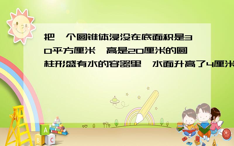 把一个圆锥体浸没在底面积是30平方厘米,高是20厘米的圆柱形盛有水的容器里,水面升高了4厘米,这个体积（）立方厘米?