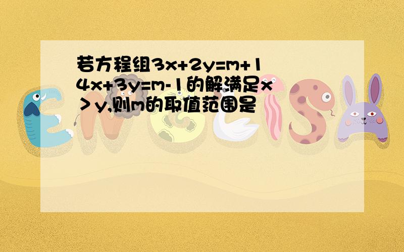 若方程组3x+2y=m+1 4x+3y=m-1的解满足x＞y,则m的取值范围是