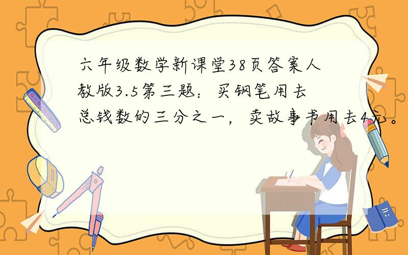 六年级数学新课堂38页答案人教版3.5第三题：买钢笔用去总钱数的三分之一，卖故事书用去4元。这是用去的钱数与剩下的钱数比是5：4.你知道还剩下多少钱？第五题：小王投资8000元。小李投