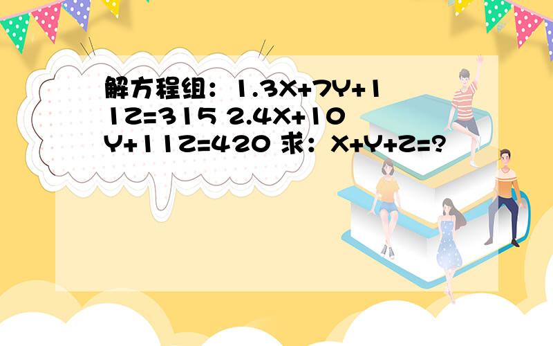 解方程组：1.3X+7Y+11Z=315 2.4X+10Y+11Z=420 求：X+Y+Z=?