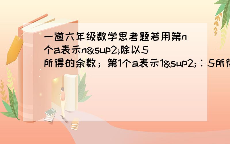 一道六年级数学思考题若用第n个a表示n²除以5所得的余数；第1个a表示1²÷5所得的余数,即第1个a=1；第2个a表示2²÷5所得的余数,即第2个a=4；第3个a表示3²÷5所得的余数,即第3个a=4；