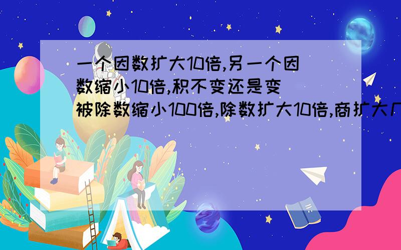 一个因数扩大10倍,另一个因数缩小10倍,积不变还是变 被除数缩小100倍,除数扩大10倍,商扩大几倍或缩小