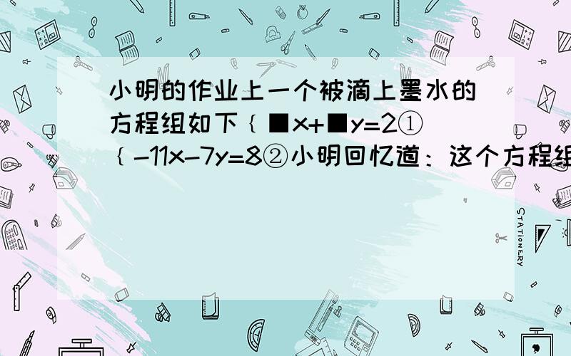 小明的作业上一个被滴上墨水的方程组如下﹛■x+■y=2①﹛-11x-7y=8②小明回忆道：这个方程组的解x=3, 检小明的作业上一个被滴上墨水的方程组如下﹛■x+■y=2①﹛-11x-7y=8②小明回忆道：这个