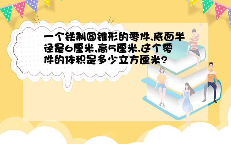 一个铁制圆锥形的零件,底面半径是6厘米,高5厘米.这个零件的体积是多少立方厘米?