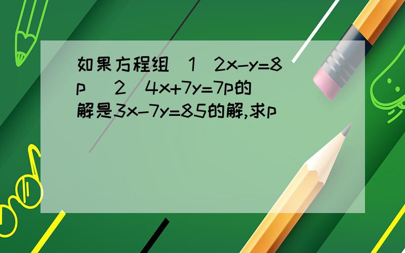 如果方程组（1）2x-y=8p (2)4x+7y=7p的解是3x-7y=85的解,求p