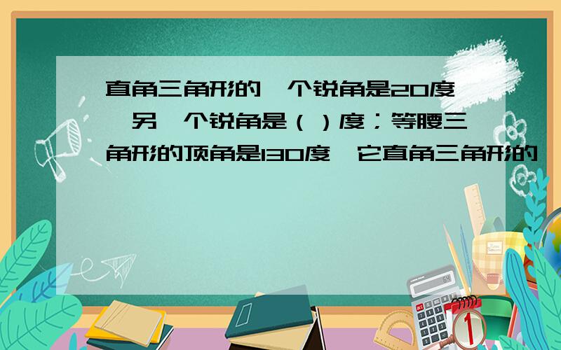 直角三角形的一个锐角是20度,另一个锐角是（）度；等腰三角形的顶角是130度,它直角三角形的一个锐角是20度，另一个锐角是（）度；等腰三角形的顶角是130度，它的底角是（）度。