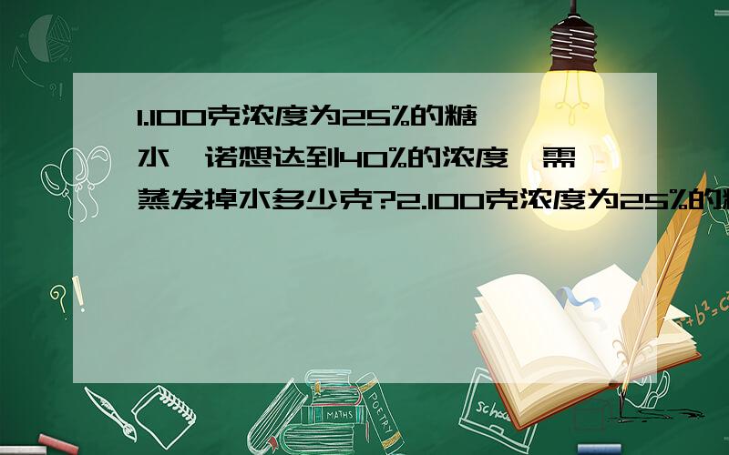 1.100克浓度为25%的糖水,诺想达到40%的浓度,需蒸发掉水多少克?2.100克浓度为25%的糖水,诺想达到40%的浓度,需加糖多少克?3.某商品按定价出售,每个可获利45元,如果按定价的70%出售10件,与按定价每