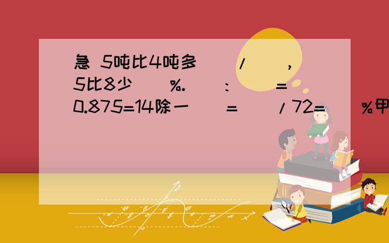 急 5吨比4吨多()/(),5比8少()%.（）：（）=0.875=14除一()=()/72=()%甲、乙两人的工作效率和是1/6,已知甲的工作效率是1/8,乙的工作效率是() 把6千米铁丝平均分成8段,每段占全长的（）,每段长（）米