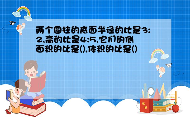 两个圆柱的底面半径的比是3:2,高的比是4:5,它们的侧面积的比是(),体积的比是()