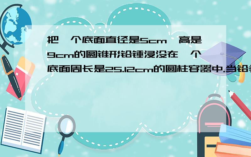 把一个底面直径是5cm,高是9cm的圆锥形铅锤浸没在一个底面周长是25.12cm的圆柱容器中.当铅垂从水中取出后,容器中的水下降了几厘米?（精确到1cm）