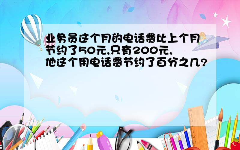 业务员这个月的电话费比上个月节约了50元,只有200元,他这个用电话费节约了百分之几?