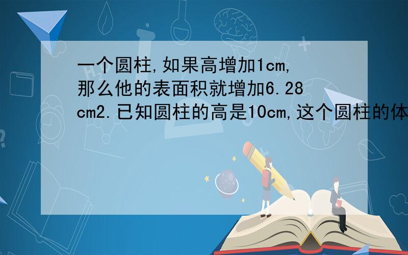 一个圆柱,如果高增加1cm,那么他的表面积就增加6.28cm2.已知圆柱的高是10cm,这个圆柱的体积是?