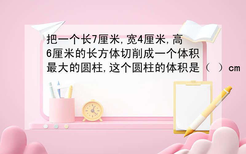 把一个长7厘米,宽4厘米,高6厘米的长方体切削成一个体积最大的圆柱,这个圆柱的体积是（ ）cm³.