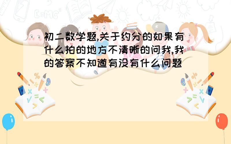 初二数学题,关于约分的如果有什么拍的地方不清晰的问我,我的答案不知道有没有什么问题