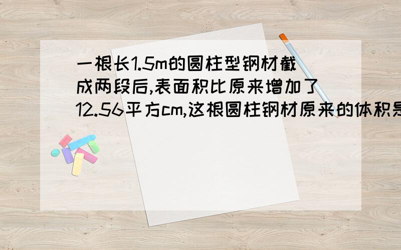 一根长1.5m的圆柱型钢材截成两段后,表面积比原来增加了12.56平方cm,这根圆柱钢材原来的体积是多是立方厘米?