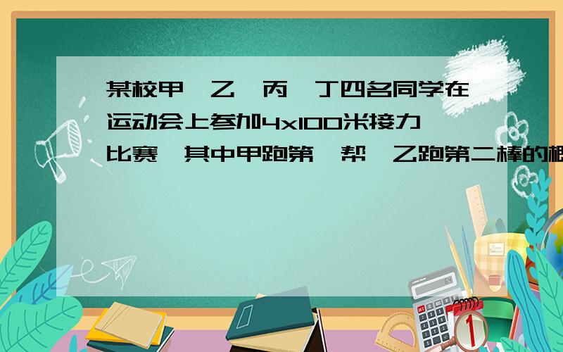 某校甲,乙,丙,丁四名同学在运动会上参加4x100米接力比赛,其中甲跑第一帮,乙跑第二棒的概率是