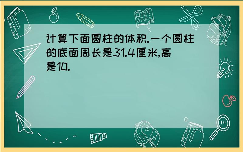 计算下面圆柱的体积.一个圆柱的底面周长是31.4厘米,高是10.