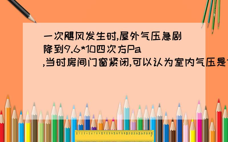 一次飓风发生时,屋外气压急剧降到9.6*10四次方Pa ,当时房间门窗紧闭,可以认为室内气压是10五次方Pa,若室内屋顶的面积为100m²,屋顶受到的压力足以将屋顶掀翻.（1）为什么屋外气压会急剧