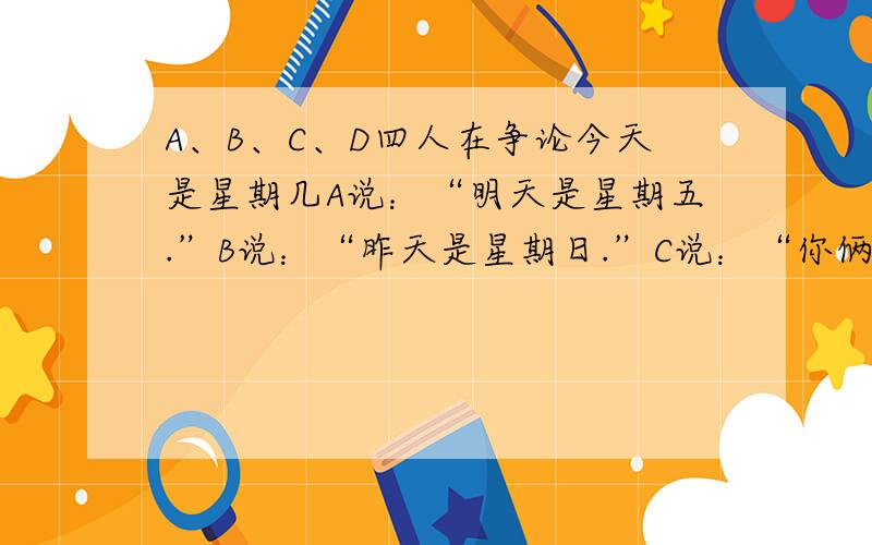 A、B、C、D四人在争论今天是星期几A说：“明天是星期五.”B说：“昨天是星期日.”C说：“你俩说的都不对.”D说：“今天不是星期六.”这四人中只有一人说对了.那么今天到底是星期几?