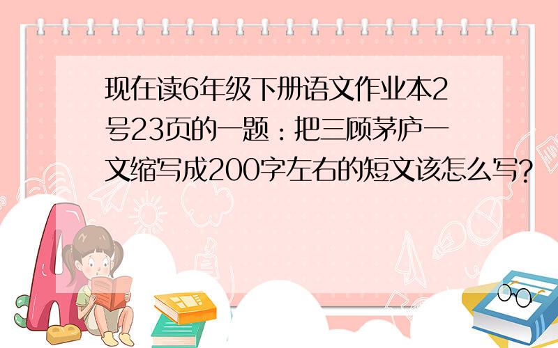 现在读6年级下册语文作业本2号23页的一题：把三顾茅庐一文缩写成200字左右的短文该怎么写?