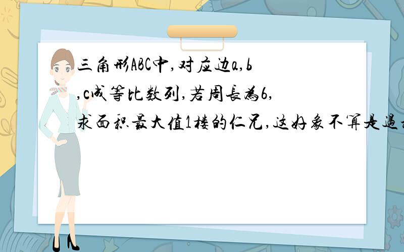 三角形ABC中,对应边a,b,c成等比数列,若周长为6,求面积最大值1楼的仁兄,这好象不算是过程吧,我想要的是逻辑推理过程,