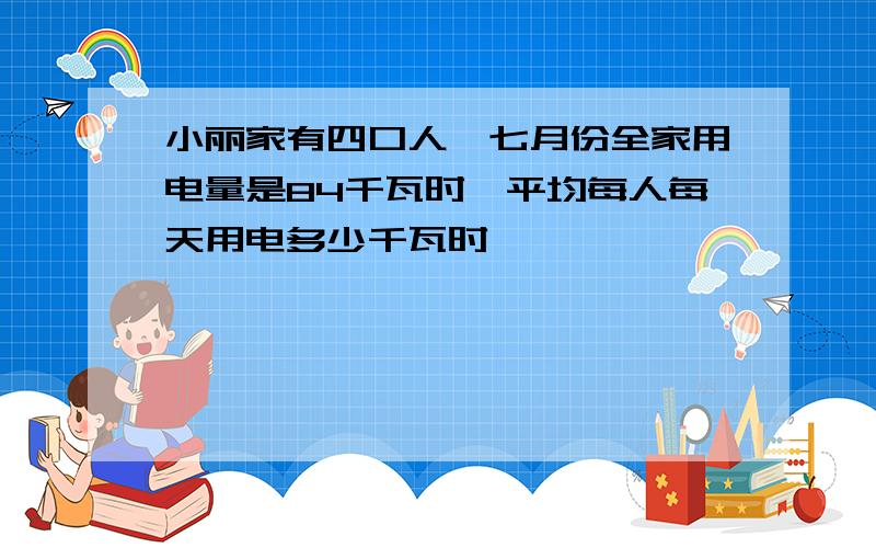 小丽家有四口人,七月份全家用电量是84千瓦时,平均每人每天用电多少千瓦时