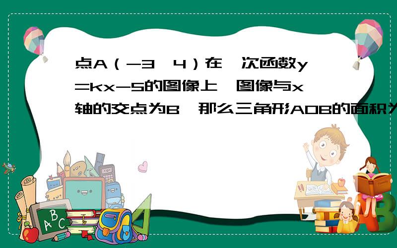 点A（-3,4）在一次函数y=kx-5的图像上,图像与x轴的交点为B,那么三角形AOB的面积为：