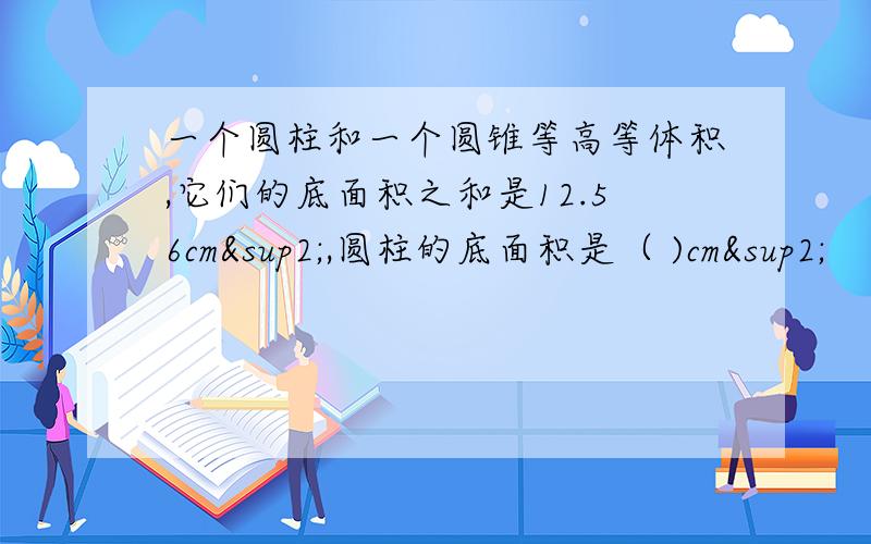 一个圆柱和一个圆锥等高等体积,它们的底面积之和是12.56cm²,圆柱的底面积是（ )cm²