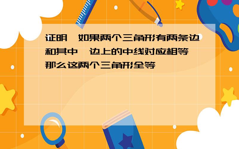 证明,如果两个三角形有两条边和其中一边上的中线对应相等,那么这两个三角形全等