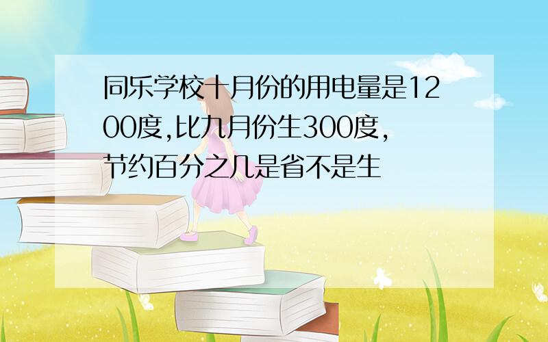 同乐学校十月份的用电量是1200度,比九月份生300度,节约百分之几是省不是生