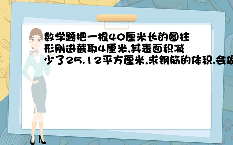 数学题把一根40厘米长的圆柱形刚进截取4厘米,其表面积减少了25.12平方厘米,求钢筋的体积.会做的帮我把算式帮我写上额.