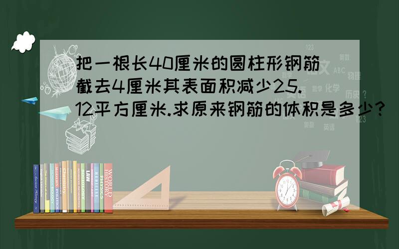 把一根长40厘米的圆柱形钢筋截去4厘米其表面积减少25.12平方厘米.求原来钢筋的体积是多少?