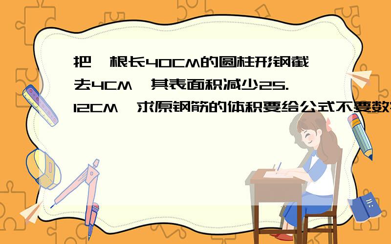 把一根长40CM的圆柱形钢截去4CM,其表面积减少25.12CM,求原钢筋的体积要给公式不要数字不要字母要文字