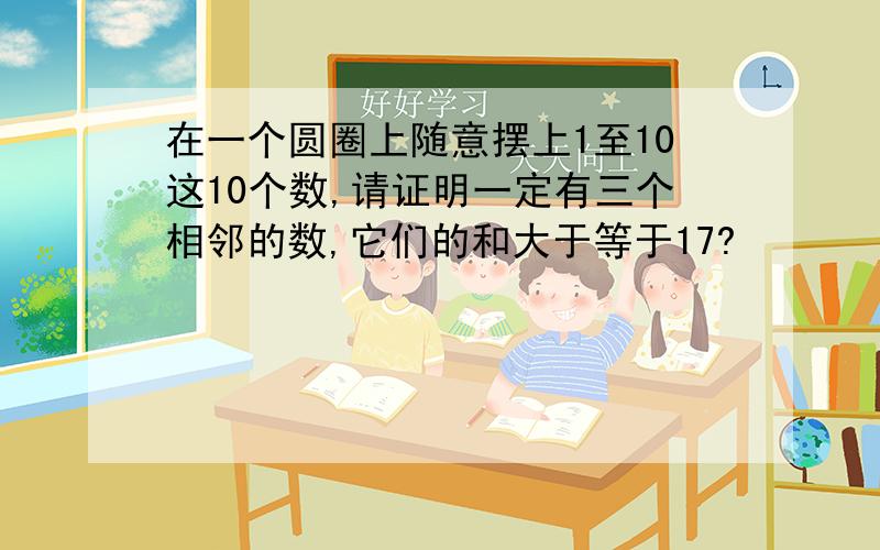 在一个圆圈上随意摆上1至10这10个数,请证明一定有三个相邻的数,它们的和大于等于17?