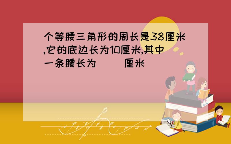 个等腰三角形的周长是38厘米,它的底边长为10厘米,其中一条腰长为（ ）厘米