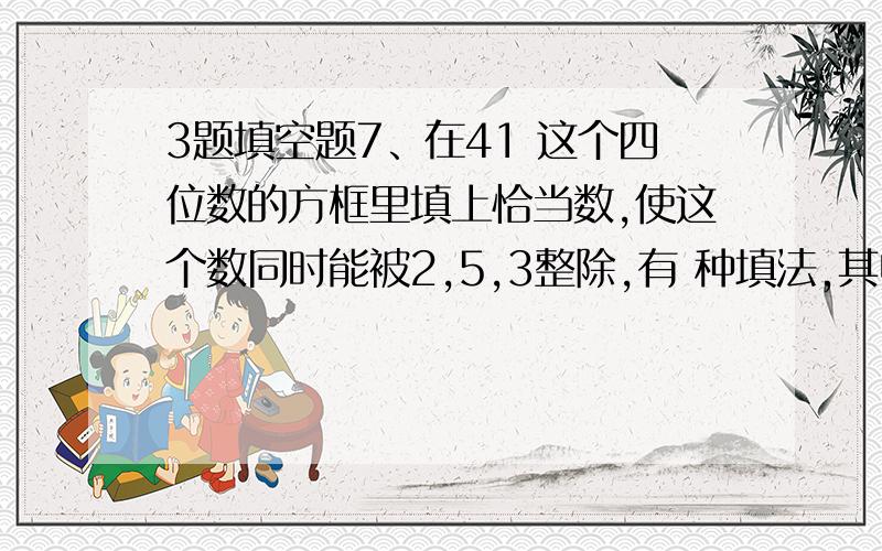 3题填空题7、在41 这个四位数的方框里填上恰当数,使这个数同时能被2,5,3整除,有 种填法,其中最小的四位数是 .8、甲数=2×3×A×7,乙数=3×5×B×11,甲数和乙数的最大公约数是105,那么A= ,B= .9、质数