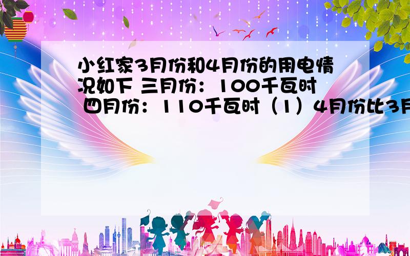 小红家3月份和4月份的用电情况如下 三月份：100千瓦时 四月份：110千瓦时（1）4月份比3月份多用电百分之几?