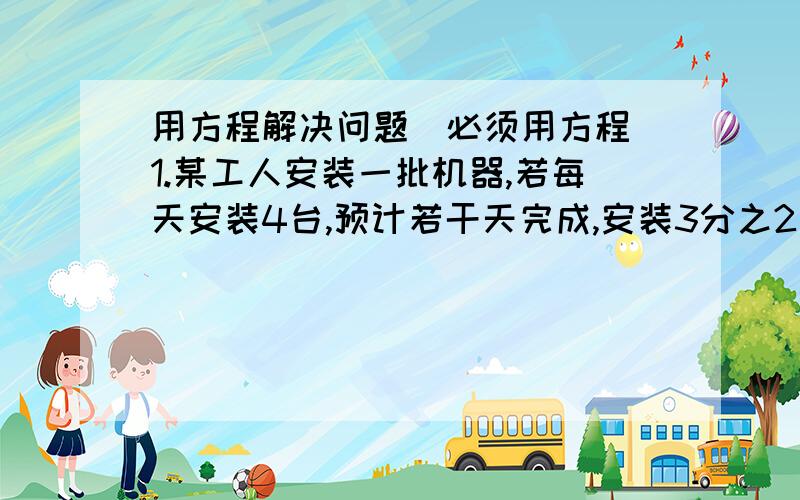 用方程解决问题（必须用方程）1.某工人安装一批机器,若每天安装4台,预计若干天完成,安装3分之2后,改用新方法安装,工作效率提高到原来的1.5倍,因此比预定时间提前一天完工,这批机器有多