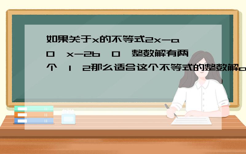 如果关于x的不等式2x-a≥0,x-2b≤0,整数解有两个,1,2那么适合这个不等式的整数解a,b组成的有序数对（a,b）有几个